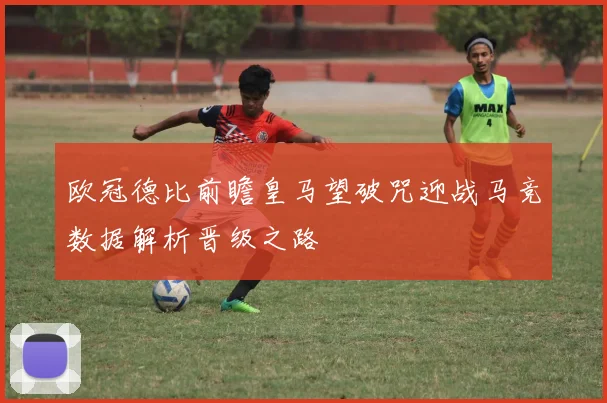 欧冠德比前瞻皇马望破咒迎战马竞数据解析晋级之路