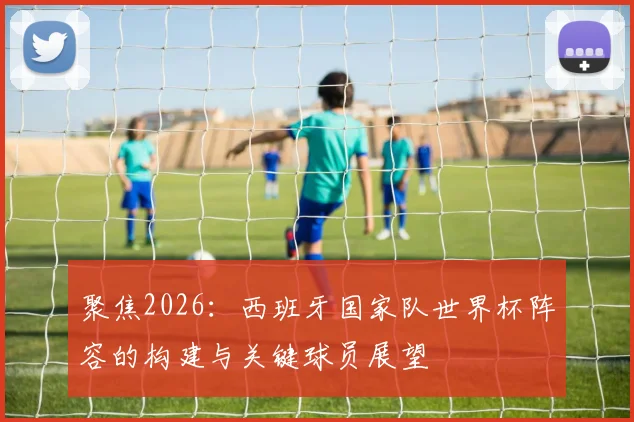聚焦2026:西班牙国家队世界杯阵容的构建与关键球员展望