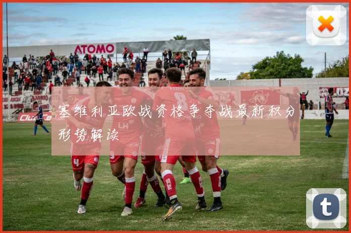 塞维利亚欧战资格争夺战最新积分形势解读